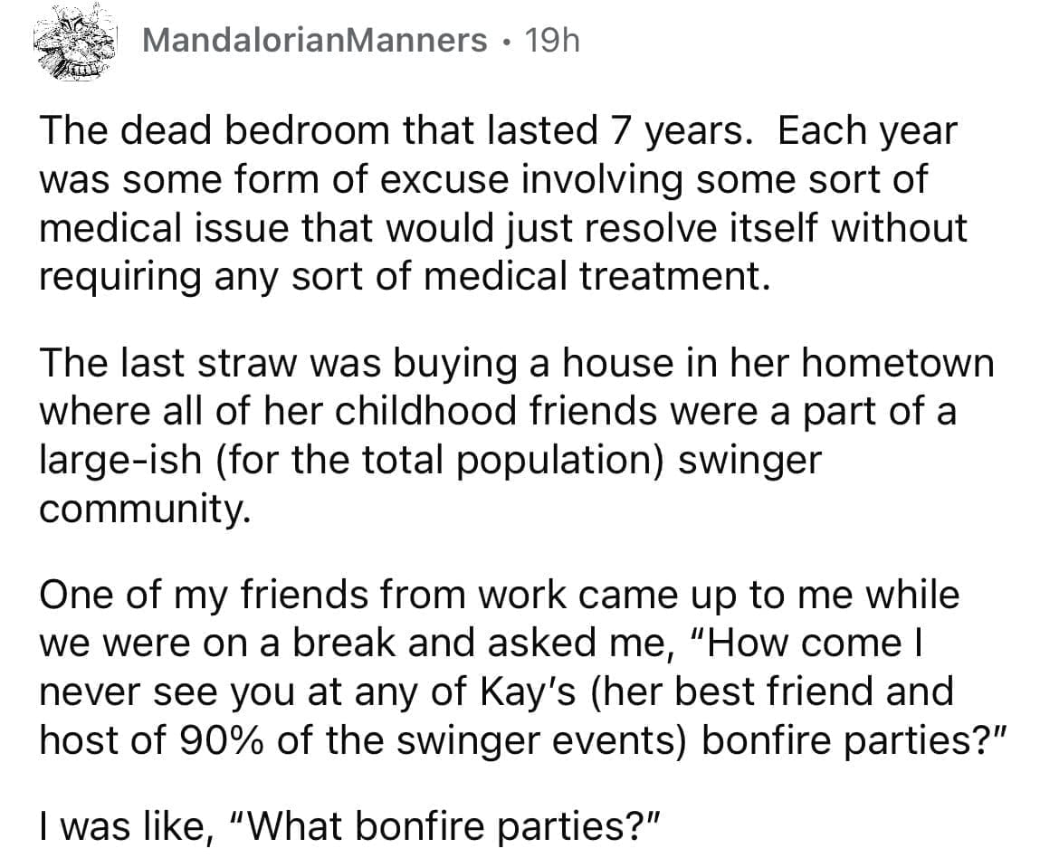 Cheating red flags The dead bedroom that lasted 7 years. Each year was some form of excuse involving some sort of medical issue that would just resolve itself without requiring any sort of medical treatment. The last straw was buying a house in her hometown where all of her childhood friends were a part of a large-ish (for the total population) swinger community. One of my friends from work came up to me while we were on a break and asked me, "How come I never see you at any of Kay's (her best friend and host of 90% of the swinger events) bonfire parties?" I was like, "What bonfire parties?"
