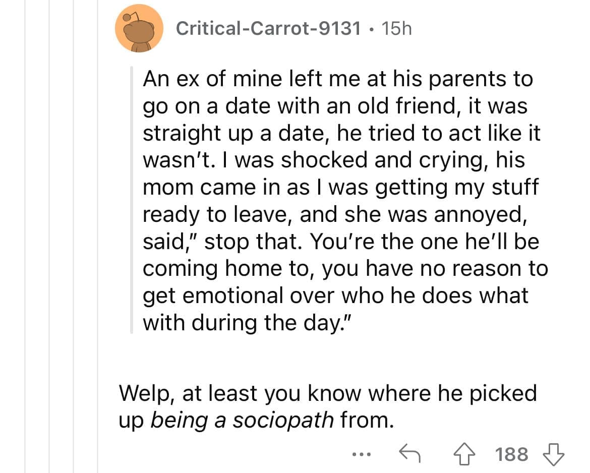 Cheating red flags An ex of mine left me at his parents to go on a date with an old friend, it was straight up a date, he tried to act like it wasn't. I was shocked and crying, his mom came in as I was getting my stuff ready to leave, and she was annoyed, said," stop that. You're the one he'll be coming home to, you have no reason to get emotional over who he does what with during the day." Welp, at least you know where he picked up being a sociopath from.