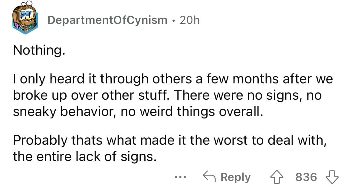 Cheating red flags Nothing. I only heard it through others a few months after we broke up over other stuff. There were no signs, no sneaky behavior, no weird things overall. Probably thats what made it the worst to deal with, the entire lack of signs.