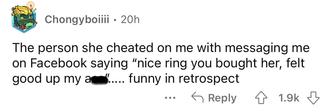 Cheating red flags The person she cheated on me with messaging me on Facebook saying "nice ring you bought her, felt good up my an " .. funny in retrospect