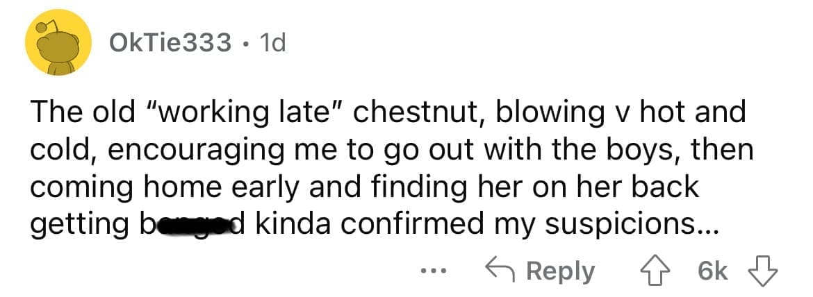 Cheating red flags The old "working late" chestnut, blowing v hot and cold, encouraging me to go out with the boys, then coming home early and finding her on her back getting benged kinda confirmed my suspicions...