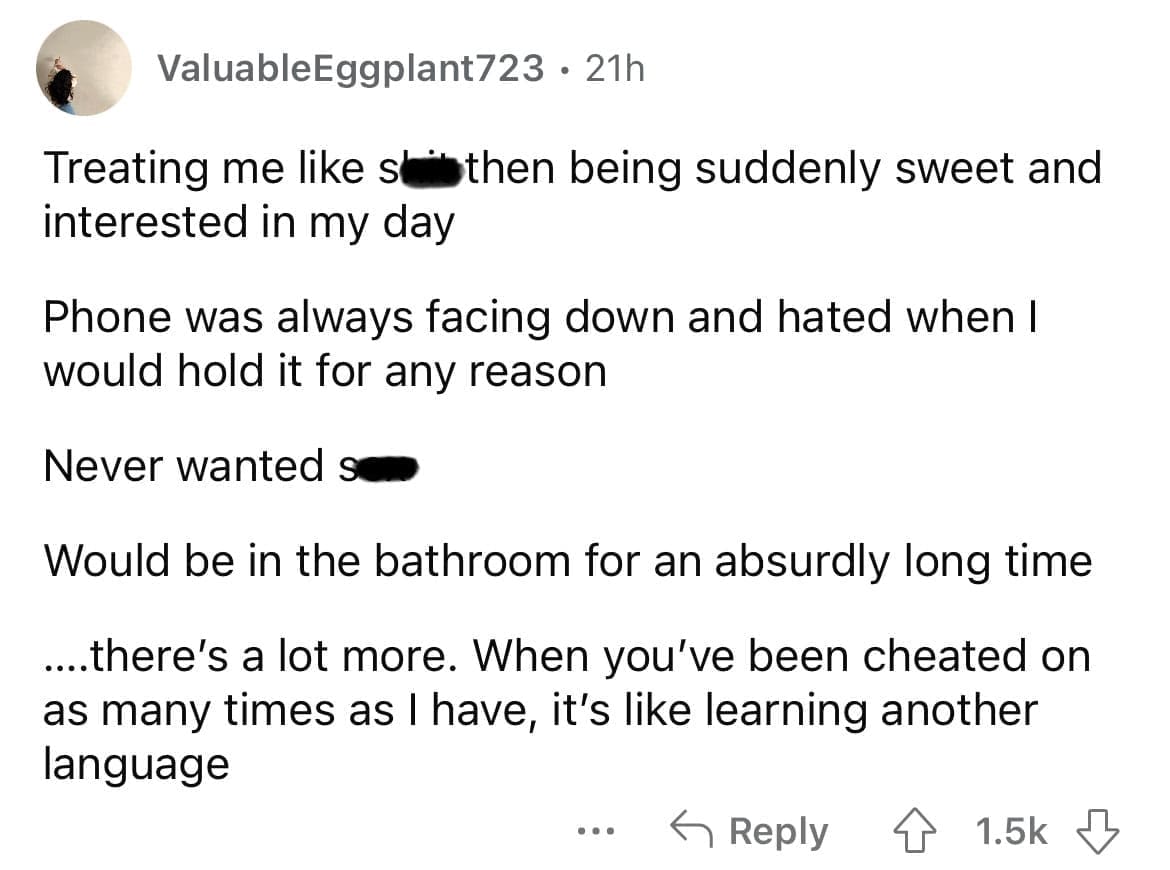 Cheating red flags Treating me like slithen being suddenly sweet and interested in my day Phone was always facing down and hated when I would hold it for any reason Never wanted su Would be in the bathroom for an absurdly long time ...there's a lot more. When you've been cheated on as many times as I have, it's like learning another