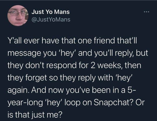 oddly specific memes Y'all ever have that one friend that'll message you 'hey' and you'll reply, but they don't respond for 2 weeks, then they forget so they reply with 'hey' again. And now you've been in a 5-year-long 'hey' loop on Snapchat? Or is that just me?