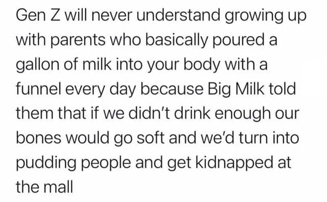oddly specific memes Gen Z will never understand growing up with parents who basically poured a gallon of milk into your body with a funnel every day because Big Milk told them that if we didn't drink enough our bones would go soft and we'd turn into pudding people and get kidnapped at the mall