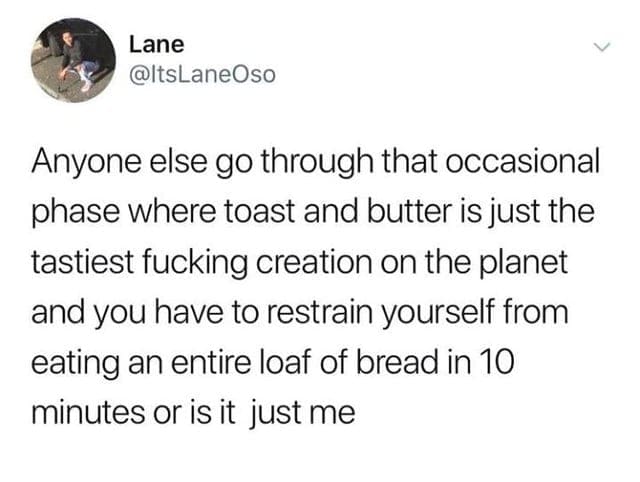 oddly specific memes Anyone else go through that occasional phase where toast and butter is just the tastiest fucking creation on the planet and you have to restrain yourself from eating an entire loaf of bread in 10 minutes or is it just me
