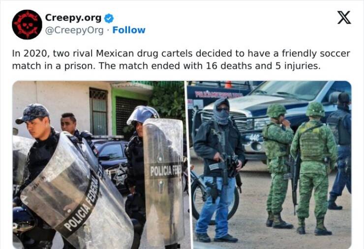 Creepy posts In 2020, two rival Mexican drug cartels decided to have a friendly soccer match in a prison. The match ended with 16 deaths and 5 injuries.