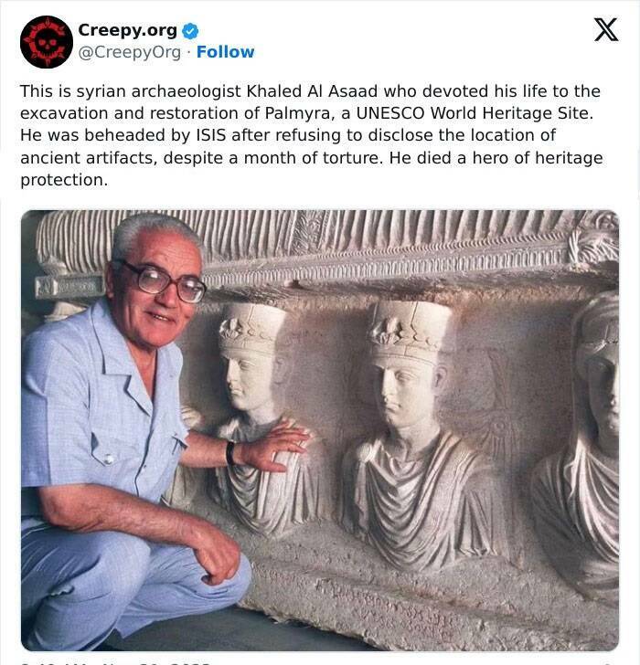 Creepy posts This is syrian archaeologist Khaled Al Asaad who devoted his life to the excavation and restoration of Palmyra, a UNESCO World Heritage Site. He was beheaded by ISIS after refusing to disclose the location of ancient artifacts, despite a month of torture. He died a hero of heritage protection.