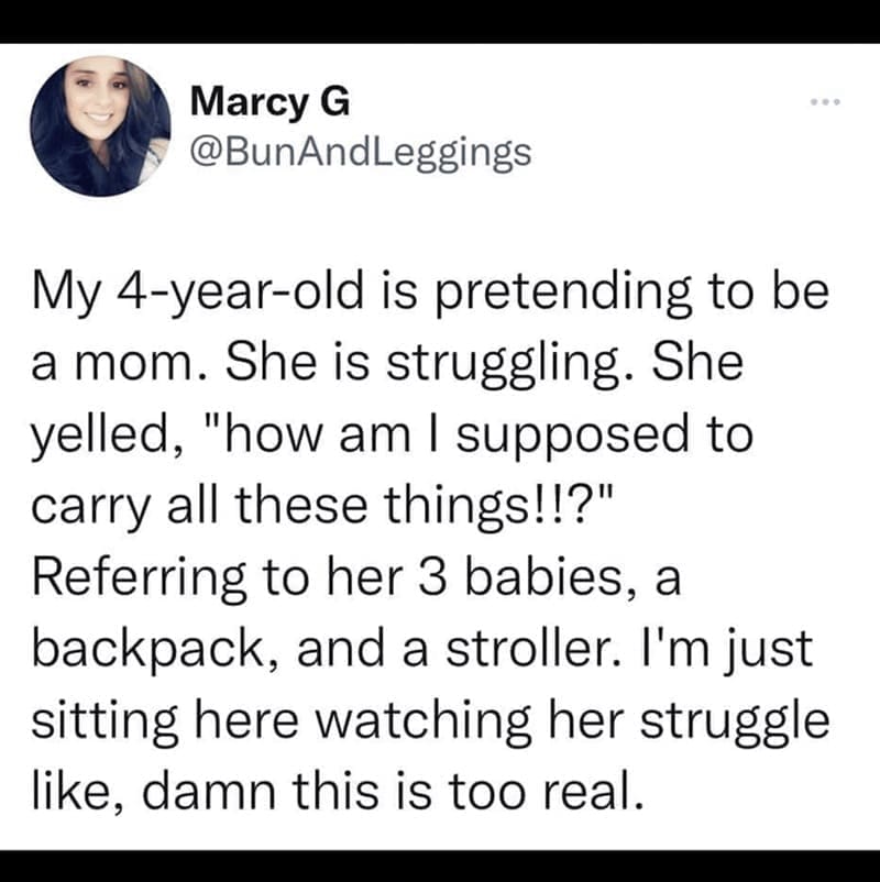 Daughter memes My 4-year-old is pretending to be a mom. She is struggling. She yelled, "how am I supposed to carry all these things!!?" Referring to her 3 babies, a backpack, and a stroller. I'm just sitting here watching her struggle like, damn this is too real.
