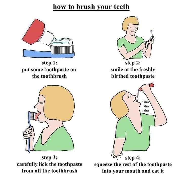 Dentist memes how to brush your teeth step 1: put some toothpaste on the toothbrush step 2: smile at the freshly birthed toothpaste haha haha haha step 3: carefully lick the toothpaste from off the toothbrush step 4: squeeze the rest of the toothpaste into your mouth and eat it