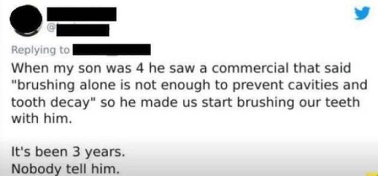 Dentist memes When my son was 4 he saw a commercial that said "brushing alone is not enough to prevent cavities and tooth decay" so he made us start brushing our teeth with him. It's been 3 years. Nobody tell him.