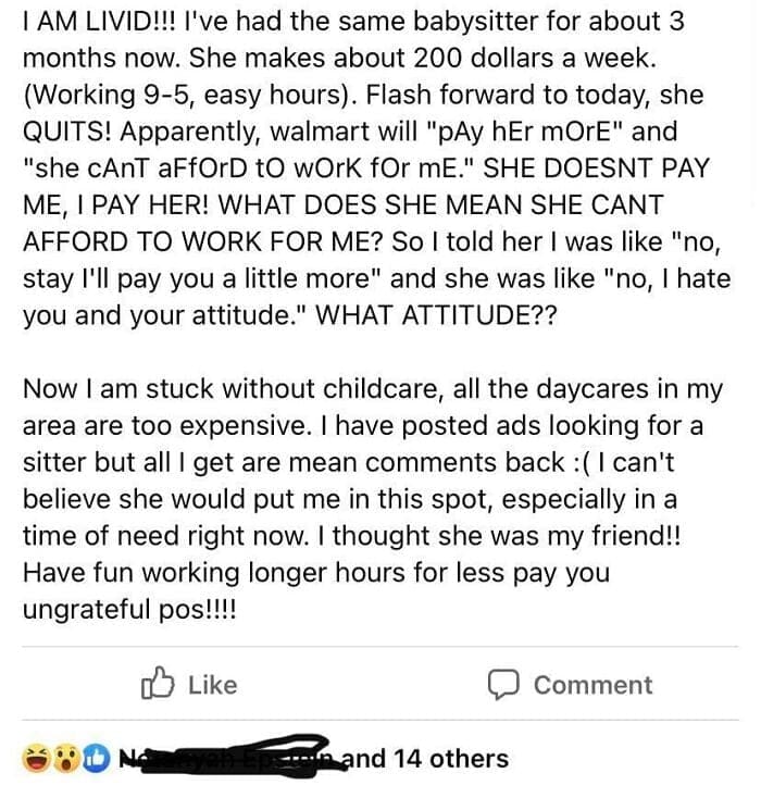 Entitled parents I've had the same babysitter for about 3 months now. She makes about 200 dollars a week. (Working 9-5, easy hours). Flash forward to today, she QUITS! Apparently, walmart will "pAy hEr mOrE" and "she cAnT aFfOrD tO wOrk fOr mE." SHE DOESNT PAY ME, I PAY HER! WHAT DOES SHE MEAN SHE CANT AFFORD TO WORK FOR ME? So I told her I was like "no, stay I'll pay you a little more" and she was like "no, I hate you and your attitude." WHAT ATTITUDE?? Now I am stuck without childcare, all the daycares in my area are too expensive. I have posted ads looking for a sitter but all I get are mean comments back : (I can't believe she would put me in this spot, especially in a time of need right now. I thought she was my friend!! Have fun working longer hours for less pay you ungrateful pos!!!!