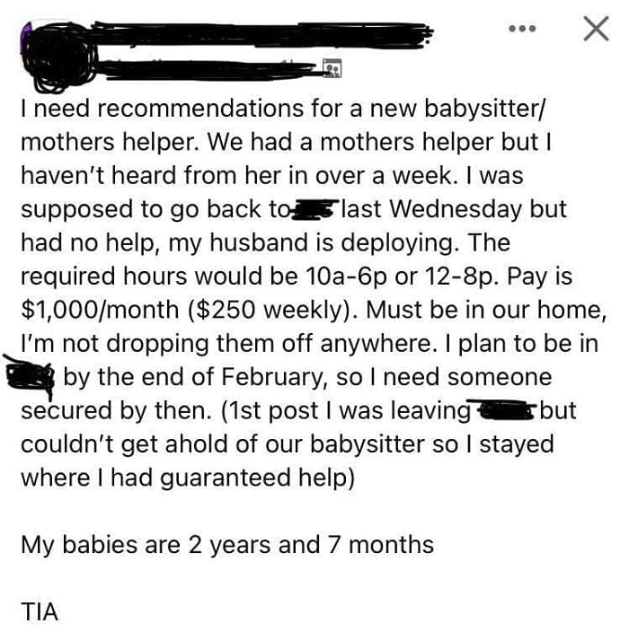 Entitled parents I need recommendations for a new babysitter/ mothers helper. We had a mothers helper but I haven't heard from her in over a week. I was supposed to go back to5 last Wednesday but had no help, my husband is deploying. The required hours would be 10a-6p or 12-8p. Pay is $1,000/month ($250 weekly). Must be in our home, I'm not dropping them off anywhere. I plan to be in - by the end of February, so I need someone secured by then. (1st post I was leaving § but couldn't get ahold of our babysitter so I stayed where I had guaranteed help)