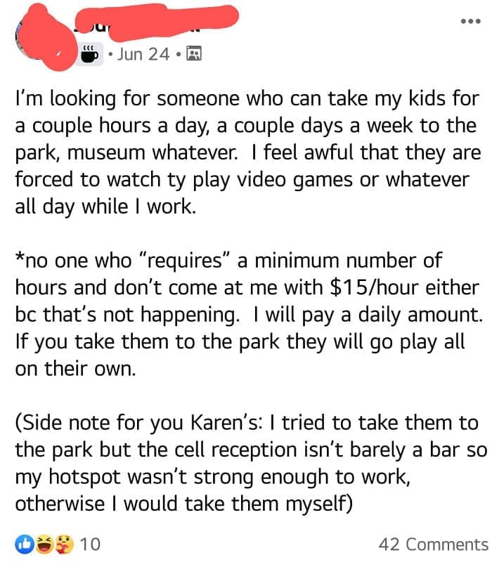 Entitled parents I'm looking for someone who can take my kids for a couple hours a day, a couple days a week to the park, museum whatever. I feel awful that they are forced to watch ty play video games or whatever all day while I work. *no one who "requires" a minimum number of hours and don't come at me with $15/hour either bc that's not happening. I will pay a daily amount. If you take them to the park they will go play all on their own. (Side note for you Karen's: I tried to take them to the park but the cell reception isn't barely a bar so my hotspot wasn't strong enough to work, otherwise I would take them myself)
