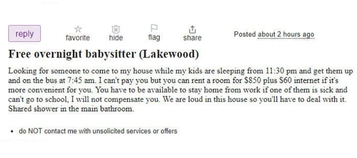 Entitled parents Free overnight babysitter (Lakewood) Looking for someone to come to my house while my kids are sleeping from 11:30 pm and get them up and on the bus at 7:45 am. I can't pay you but you can rent a room for $850 plus $60 internet if it's more convenient for you. You have to be available to stay home from work if one of them is sick and can't go to school, I will not compensate you. We are loud in this house so you'll have to deal with it. Shared shower in the main bathroom.
