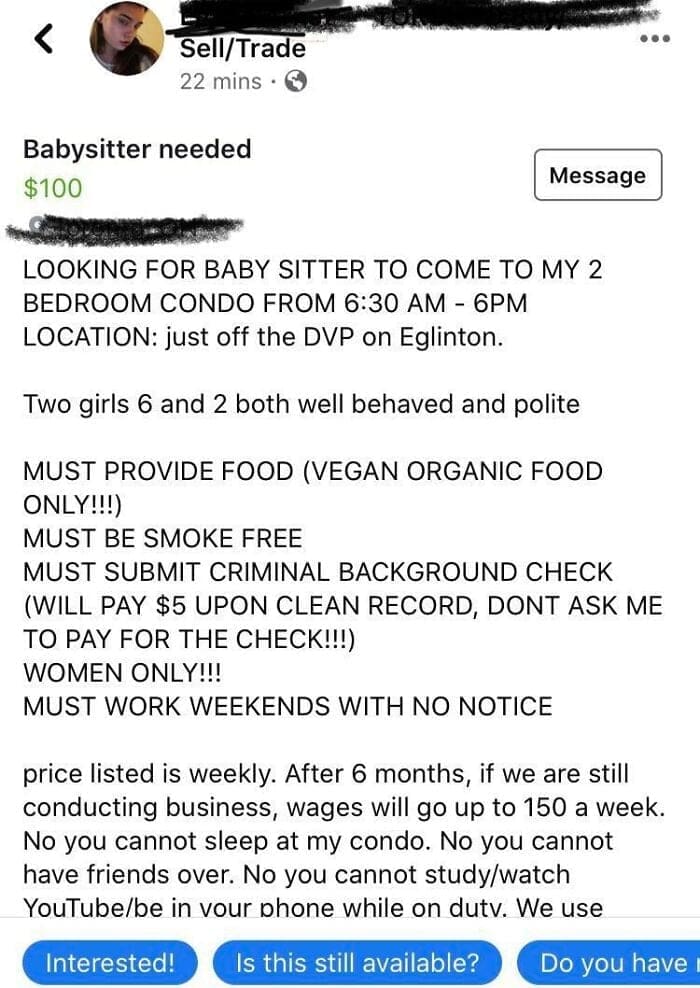 Entitled parents LOOKING FOR BABY SITTER TO COME TO MY 2 BEDROOM CONDO FROM 6:30 AM - 6PM LOCATION: just off the DVP on Eglinton. Two girls 6 and 2 both well behaved and polite MUST PROVIDE FOOD (VEGAN ORGANIC FOOD ONLY!!!) MUST BE SMOKE FREE MUST SUBMIT CRIMINAL BACKGROUND CHECK (WILL PAY $5 UPON CLEAN RECORD, DONT ASK ME TO PAY FOR THE CHECK!!!) WOMEN ONLY!!! MUST WORK WEEKENDS WITH NO NOTICE price listed is weekly. After 6 months, if we are still conducting business, wages will go up to 150 a week. No you cannot sleep at my condo. No you cannot have friends over. No you cannot study/watch YouTube/be in vour phone while on dutv. We use