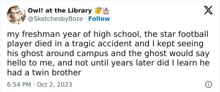 funny memes my freshman year of high school, the star football player died in a tragic accident and I kept seeing his ghost around campus and the ghost would say hello to me, and not until years later did I learn he had a twin brother