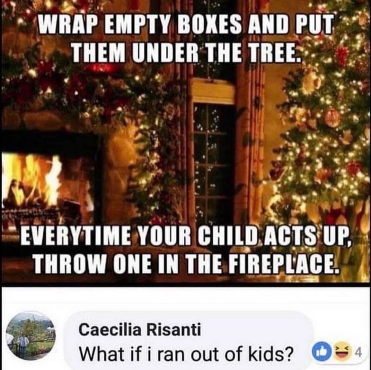 funny memes WRAP EMPTY BOXES AND PUT THEM UNDER THE TREE. EVERYTIME YOUR CHILD ACTS UP, THROW ONE IN THE FIREPLACE. Caecilia Risanti What if i ran out of kids?
