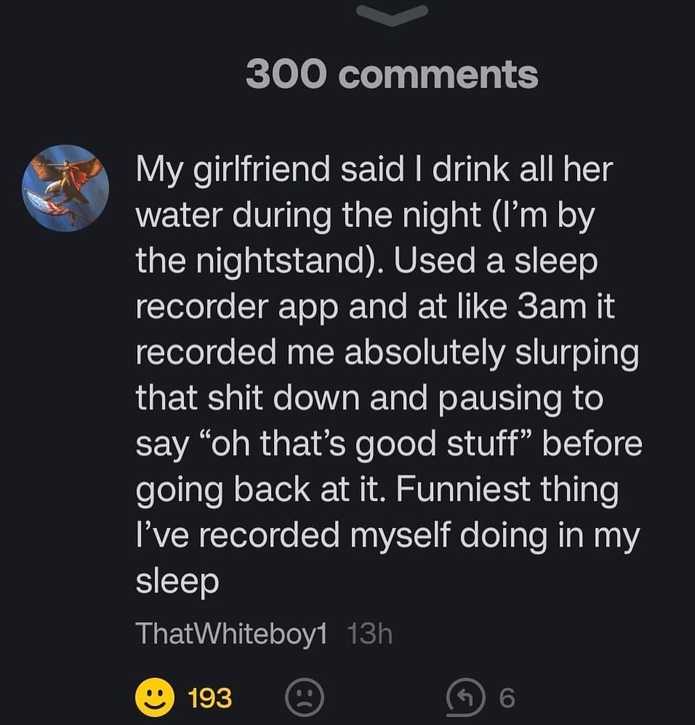 funny memes My girlfriend said I drink all her water during the night (I'm by the nightstand). Used a sleep recorder app and at like 3am it recorded me absolutely slurping that shit down and pausing to say "oh that's good stuff" before going back at it. Funniest thing I've recorded myself doing in my sleep