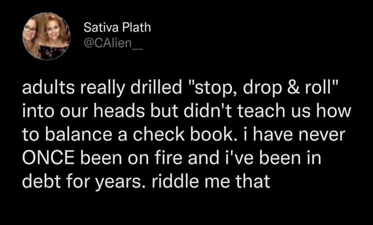 funny memes adults really drilled "stop, drop & roll" into our heads but didn't teach us how to balance a check book. i have never ONCE been on fire and i've been in debt for years. riddle me that