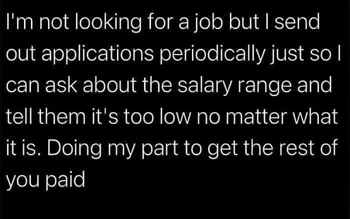funny memes I'm not looking for a job but I send out applications periodically just so l can ask about the salary range and tell them it's too low no matter what it is. Doing my part to get the rest of you paid