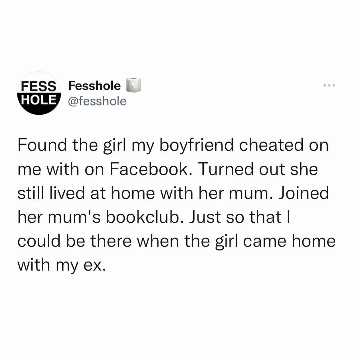 funny memes Found the girl my boyfriend cheated on me with on Facebook. Turned out she still lived at home with her mum. Joined her mum's bookclub. Just so that I could be there when the girl came home with my ex.