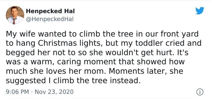 funny parenting tweets My wife wanted to climb the tree in our front yard to hang Christmas lights, but my toddler cried and begged her not to so she wouldn't get hurt. It's was a warm, caring moment that showed how much she loves her mom. Moments later, she suggested I climb the tree instead.