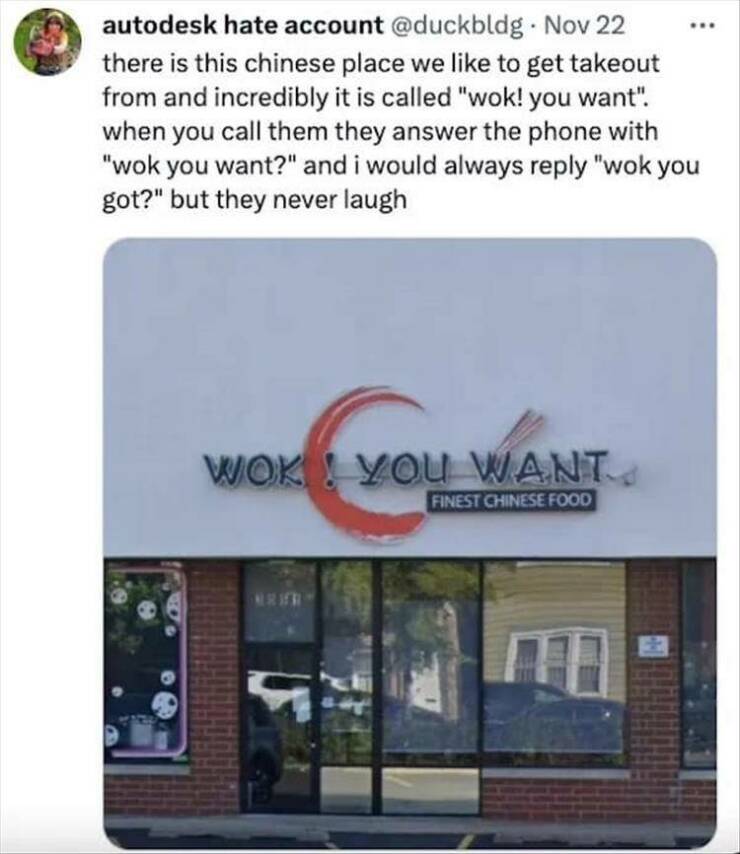 funny pics there is this chinese place we like to get takeout from and incredibly it is called "wok! you want". when you call them they answer the phone with "wok you want?" and i would always reply "wok you got?" but they never laugh