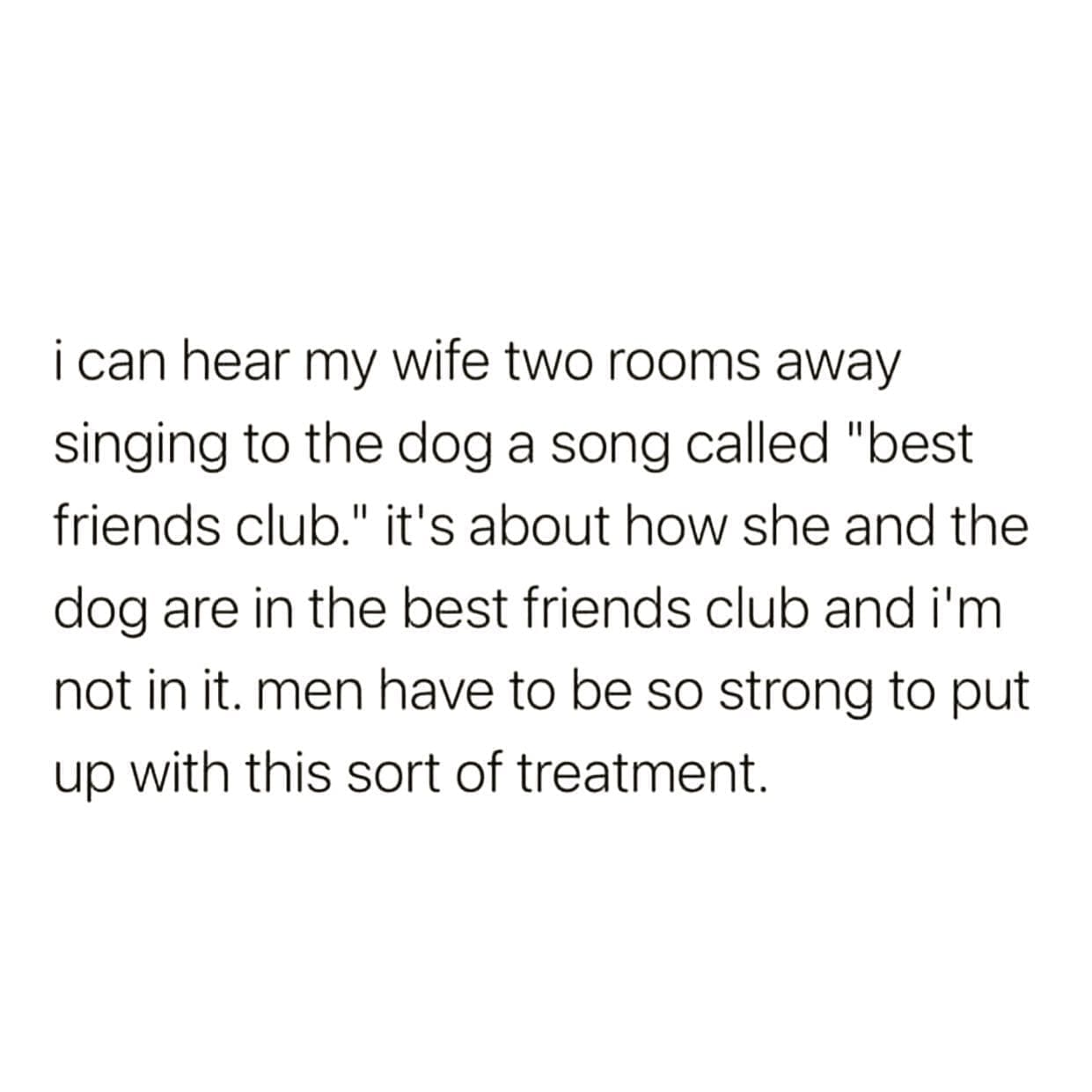 funny pics i can hear my wife two rooms away singing to the dog a song called "best friends club." it's about how she and the dog are in the best friends club and i'm not in it. men have to be so strong to put up with this sort of treatment.
