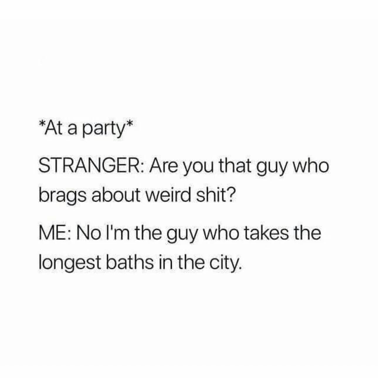 *At a party* STRANGER: Are you that guy who brags about weird shit? ME: No I'm the guy who takes the longest baths in the city.