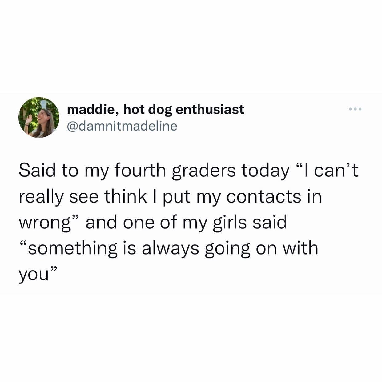 funny pics Said to my fourth graders today "I can't really see think I put my contacts in wrong" and one of my girls said "something is always going on with you"