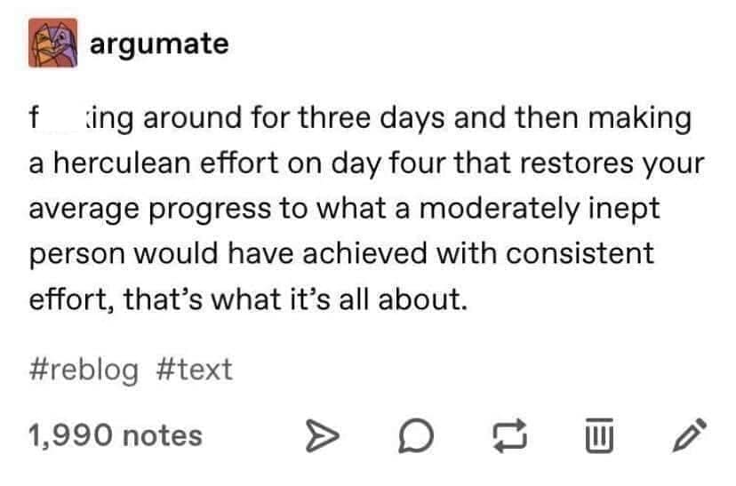 funny Tumblr posts around for three days and then making a herculean effort on day four that restores your average progress to what a moderately inept person would have achieved with consistent effort, that's what it's all about.