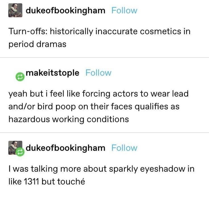 funny Tumblr posts Turn-offs: historically inaccurate cosmetics in period dramas makeitstople Follow yeah but i feel like forcing actors to wear lead and/or bird poop on their faces qualifies as hazardous working conditions 包 dukeofbookingham Follow I was talking more about sparkly eyeshadow in like 1311 but touché