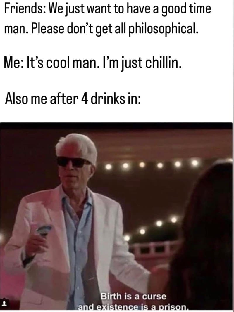 Philosophy memes Friends: We just want to have a good time man. Please don't get all philosophical. Me: It's cool man. I'm just chillin. Also me after 4 drinks in: Birth is a curse and existence is a prison.