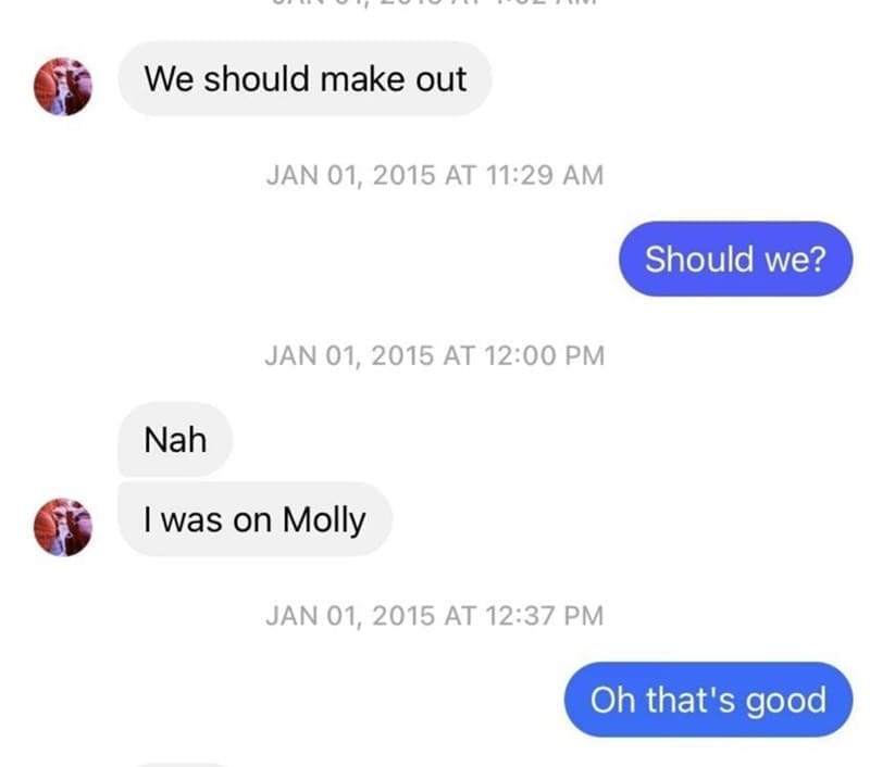 Posted cringe We should make out JAN 01, 2015 AT 11:29 AM Should we? JAN 01, 2015 AT 12:00 PM Nah I was on Molly JAN 01, 2015 AT 12:37 PM Oh that's good