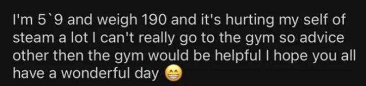 shattered confidence I'm 5'9 and weigh 190 and it's hurting my self of steam a lot I can't really go to the gym so advice other then the gym would be helpful I hope you all have a wonderful day