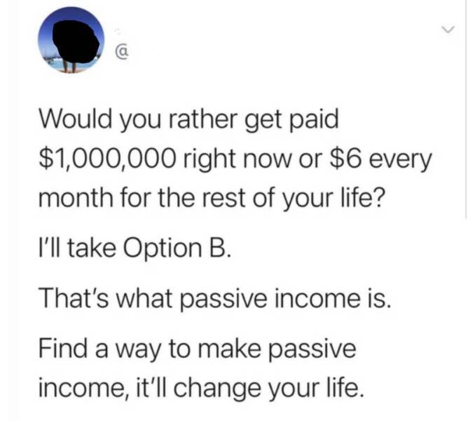 shattered confidence Would you rather get paid $1,000,000 right now or $6 every month for the rest of your life? I'll take Option B. That's what passive income is. Find a way to make passive income, it'll change your life.