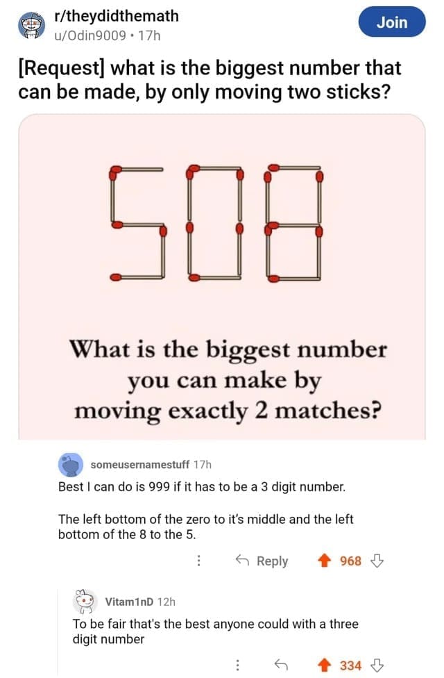 Technically correct memes [Request] what is the biggest number that can be made, by only moving two sticks? What is the biggest number you can make by moving exactly 2 matches? someusernamestuff 17h Best I can do is 999 if it has to be a 3 digit number. The left bottom of the zero to it's middle and the left bottom of the 8 to the 5. ：