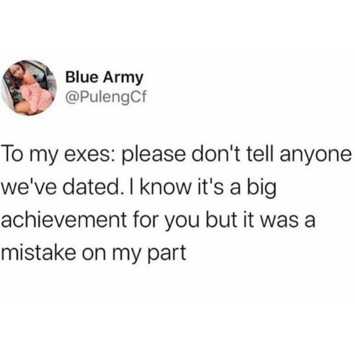 funny pics To my exes: please don't tell anyone we've dated. I know it's a big achievement for you but it was a mistake on my part