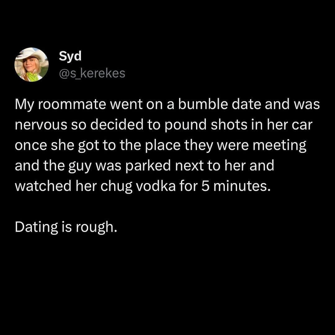 funny pics My roommate went on a bumble date and was nervous so decided to pound shots in her car once she got to the place they were meeting and the guy was parked next to her and watched her chug vodka for 5 minutes. Dating is rough.