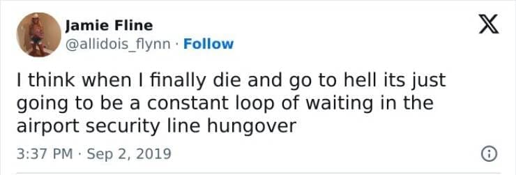 I think when I finally die and go to hell its just going to be a constant loop of waiting in the airport security line hungover