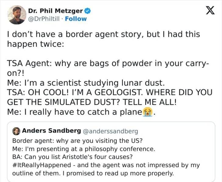 I don't have a border agent story, but I had this happen twice: TSA Agent: why are bags of powder in your carry-on?! Me: I'm a scientist studying lunar dust. TSA: OH COOL! I'M A GEOLOGIST. WHERE DID YOU GET THE SIMULATED DUST? TELL ME ALL! Me: I really have to catch a plane