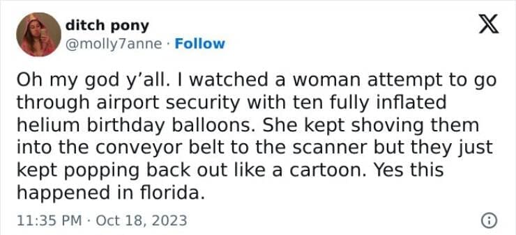 Oh my god y'all. I watched a woman attempt to go through airport security with ten fully inflated helium birthday balloons. She kept shoving them into the conveyor belt to the scanner but they just kept popping back out like a cartoon. Yes this happened in florida.