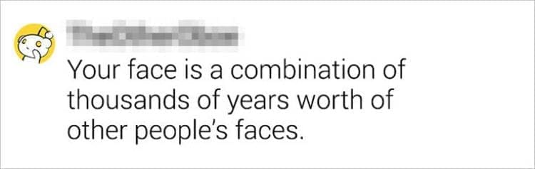 Best Shower Thoughts Your face is a combination of thousands of years worth of other people's faces.