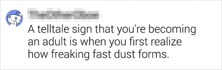 Best Shower Thoughts A telltale sign that you're becoming an adult is when you first realize how freaking fast dust forms.