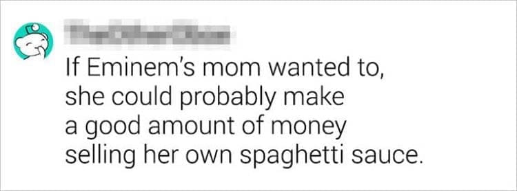 Best Shower Thoughts If Eminem's mom wanted to, she could probably make a good amount of money selling her own spaghetti sauce.