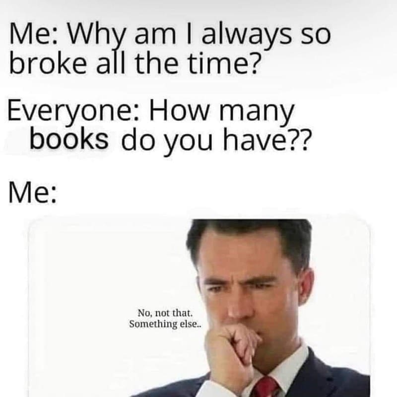 Bookworm memes Me: Why am I always so broke all the time? Everyone: How many books do you have?? Me: No, not that. Something else..