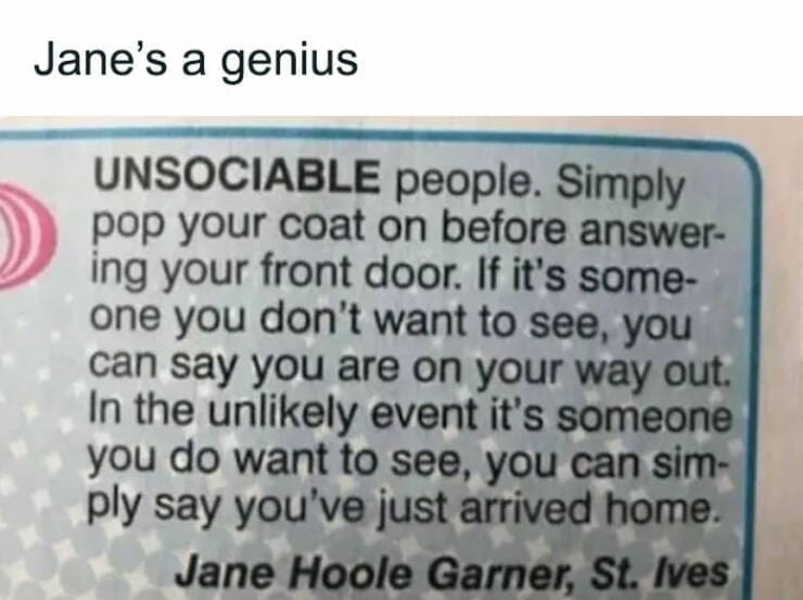 British humor Jane's a genius. UNSOCIABLE people. Simply pop your coat on before answering your front door. If it's someone you don't want to see, you can say you are on your way out. In the unlikely event it's someone you do want to see, you can simply say you've just arrived home.