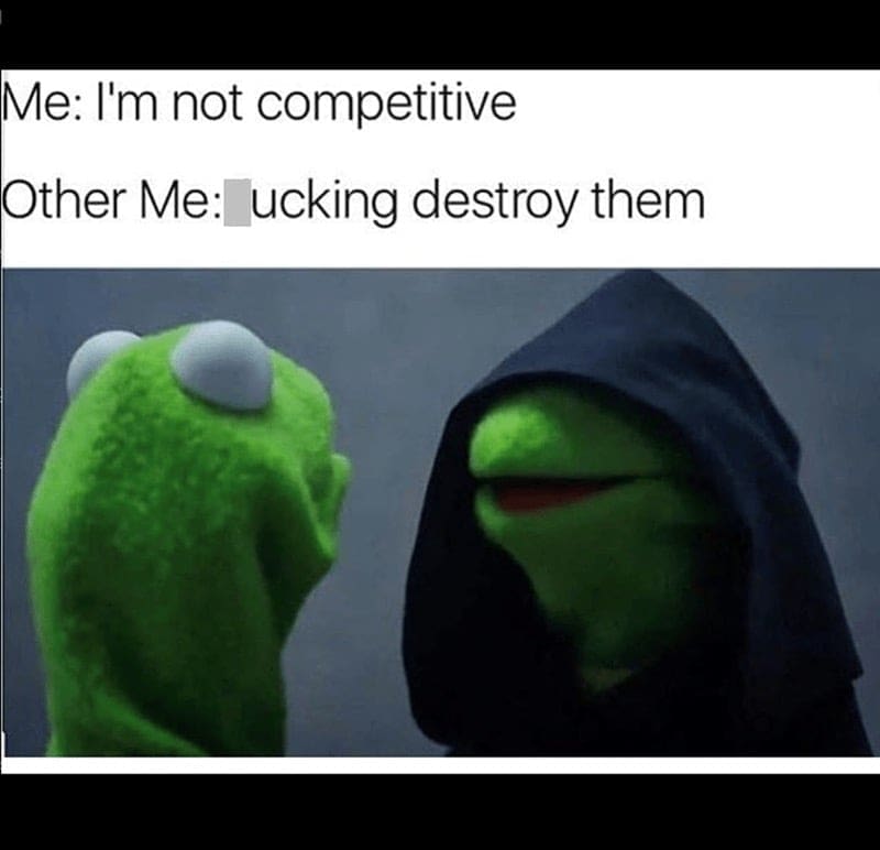 Me: I'm not competitive Other Me: ucking destroy them
