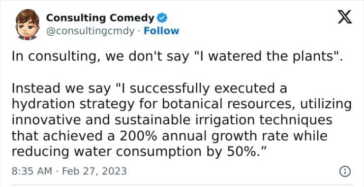 Consulting memes In consulting, we don't say "I watered the plants" Instead we say "I successfully executed a hydration strategy for botanical resources, utilizing innovative and sustainable irrigation techniques that achieved a 200% annual growth rate while reducing water consumption by 50%."