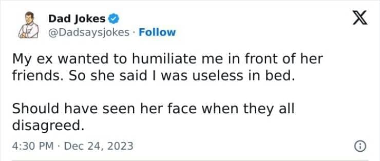 Corny Dad Jokes My ex wanted to humiliate me in front of her friends. So she said I was useless in bed. Should have seen her face when they all disagreed.